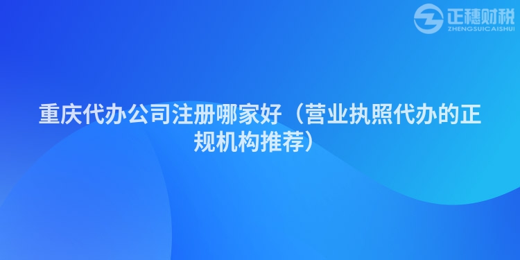 重庆代办公司注册哪家好（营业执照代办的正规机构推荐）